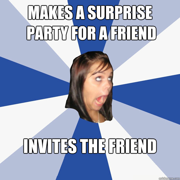 Makes a surprise
 party for a friend Invites the friend

  Annoying Facebook Girl