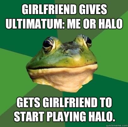 Girlfriend gives ultimatum: Me or Halo Gets girlfriend to start playing Halo.  Foul Bachelor Frog
