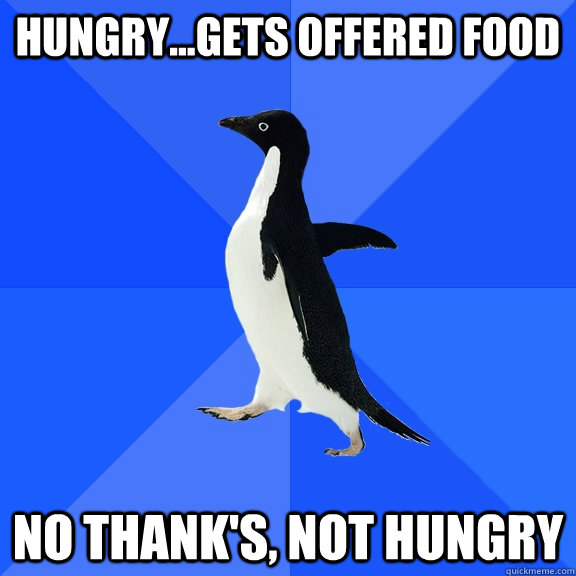 Hungry...gets offered food No thank's, not hungry  Socially Awkward Penguin