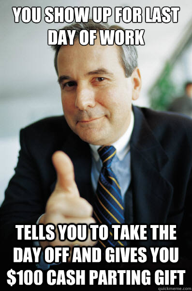 You show up for last day of work Tells you to take the day off and gives you $100 cash parting gift - You show up for last day of work Tells you to take the day off and gives you $100 cash parting gift  Good Guy Boss
