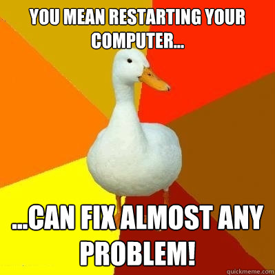 you mean restarting your computer... ...can fix almost any problem!  Tech Impaired Duck