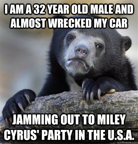 I am a 32 year old male and almost wrecked my car jamming out to Miley cyrus' party in the U.s.a.  Confession Bear