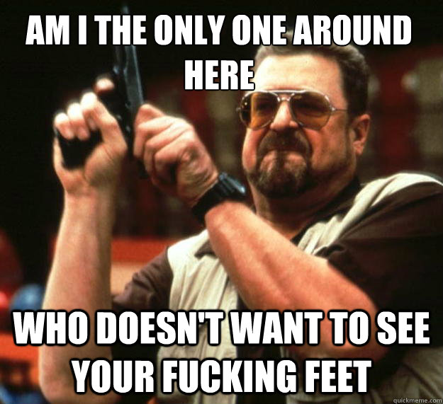 Am I the only one around here who doesn't want to see your fucking feet  Walter