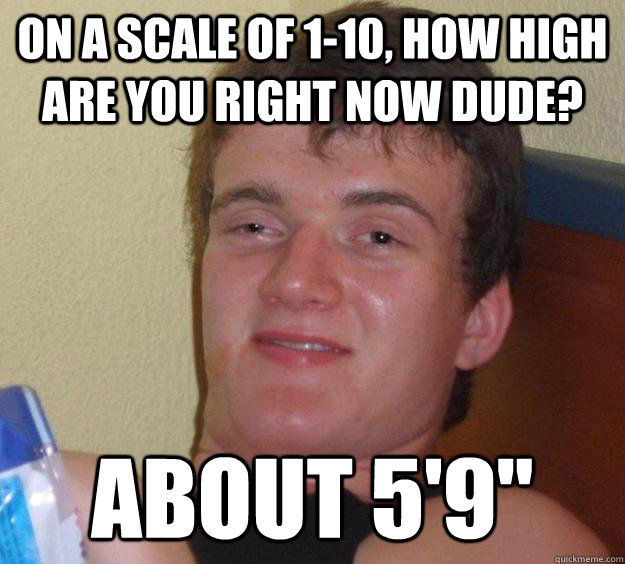 on a scale of 1-10, how high are you right now dude? about 5'9