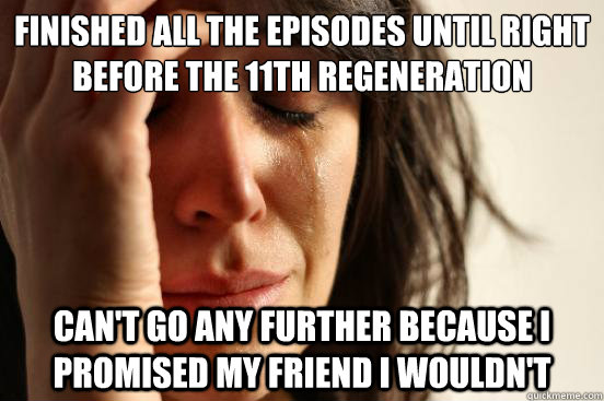 Finished all the episodes until right before the 11th regeneration Can't go any further because I promised my friend I wouldn't  First World Problems