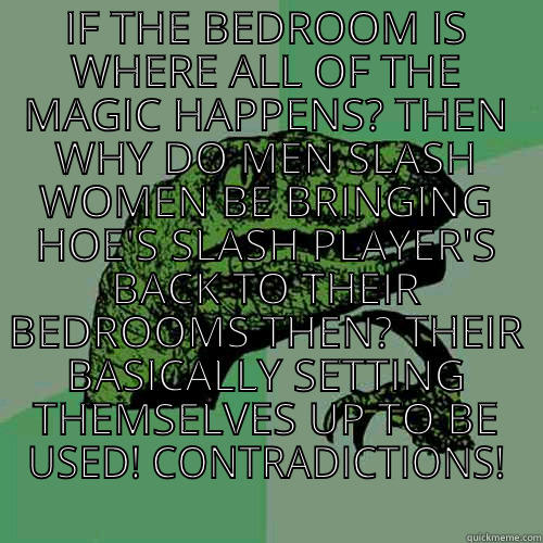 IF THE BEDROOM IS WHERE ALL OF THE MAGIC HAPPENS? THEN WHY DO MEN SLASH WOMEN BE BRINGING HOE'S SLASH PLAYER'S BACK TO THEIR BEDROOMS THEN? THEIR BASICALLY SETTING THEMSELVES UP TO BE USED! CONTRADICTIONS!  Philosoraptor
