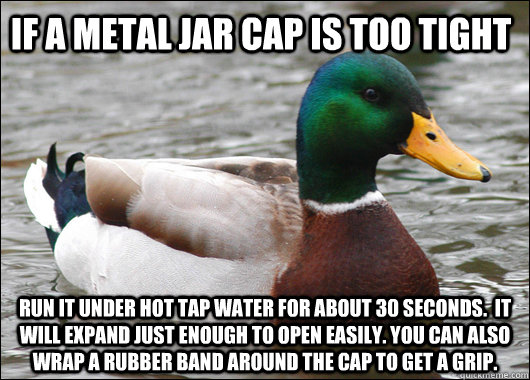 if a metal jar cap is too tight run it under hot tap water for about 30 seconds.  it will expand just enough to open easily. you can also wrap a rubber band around the cap to get a grip.  Actual Advice Mallard