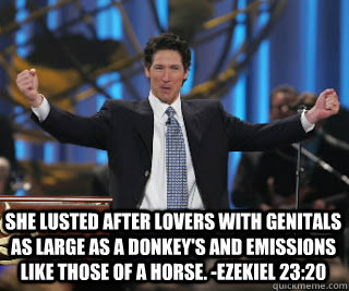 She lusted after lovers with genitals as large as a donkey's and emissions like those of a horse. -Ezekiel 23:20 - She lusted after lovers with genitals as large as a donkey's and emissions like those of a horse. -Ezekiel 23:20  Dirty Joel Osteen
