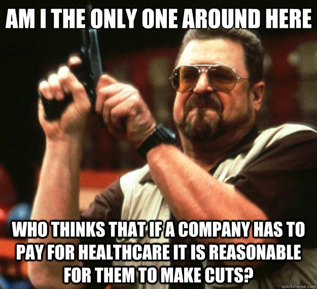 Am I the only one around here who thinks that if a company has to pay for healthcare it is reasonable for them to make cuts? - Am I the only one around here who thinks that if a company has to pay for healthcare it is reasonable for them to make cuts?  Big Lebowski