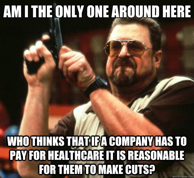 Am I the only one around here who thinks that if a company has to pay for healthcare it is reasonable for them to make cuts?  Big Lebowski