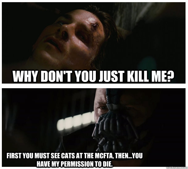  Why don't you just kill me?  First you must see Cats at the mcfta, then...you have my permission to die. -  Why don't you just kill me?  First you must see Cats at the mcfta, then...you have my permission to die.  Batman Punishment