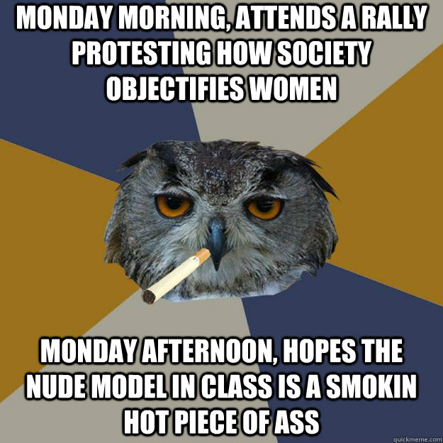 monday morning, attends a rally protesting how society objectifies women monday afternoon, hopes the nude model in class is a smokin hot piece of ass  Art Student Owl