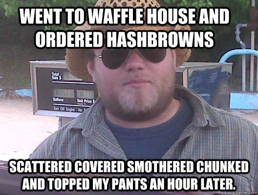 Went to waffle house and ordered hashbrowns scattered covered smothered chunked and topped my pants an hour later. - Went to waffle house and ordered hashbrowns scattered covered smothered chunked and topped my pants an hour later.  Misc