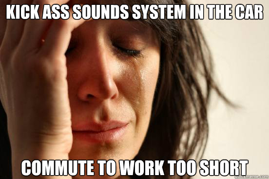 Kick ass sounds system in the car  Commute to work too short  First World Problems