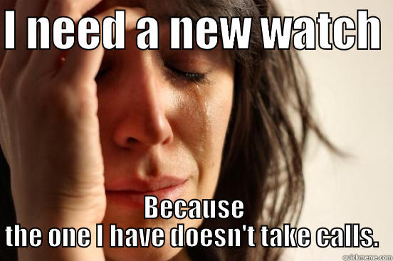 I NEED A NEW WATCH  BECAUSE THE ONE I HAVE DOESN'T TAKE CALLS.  First World Problems