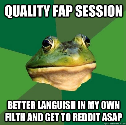 Quality fap session Better languish in my own filth and get to reddit asap  Foul Bachelor Frog