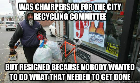 Was chairperson for the city Recycling Committee  but resigned because nobody Wanted to do what that needed to get done  Good Homeless Guy