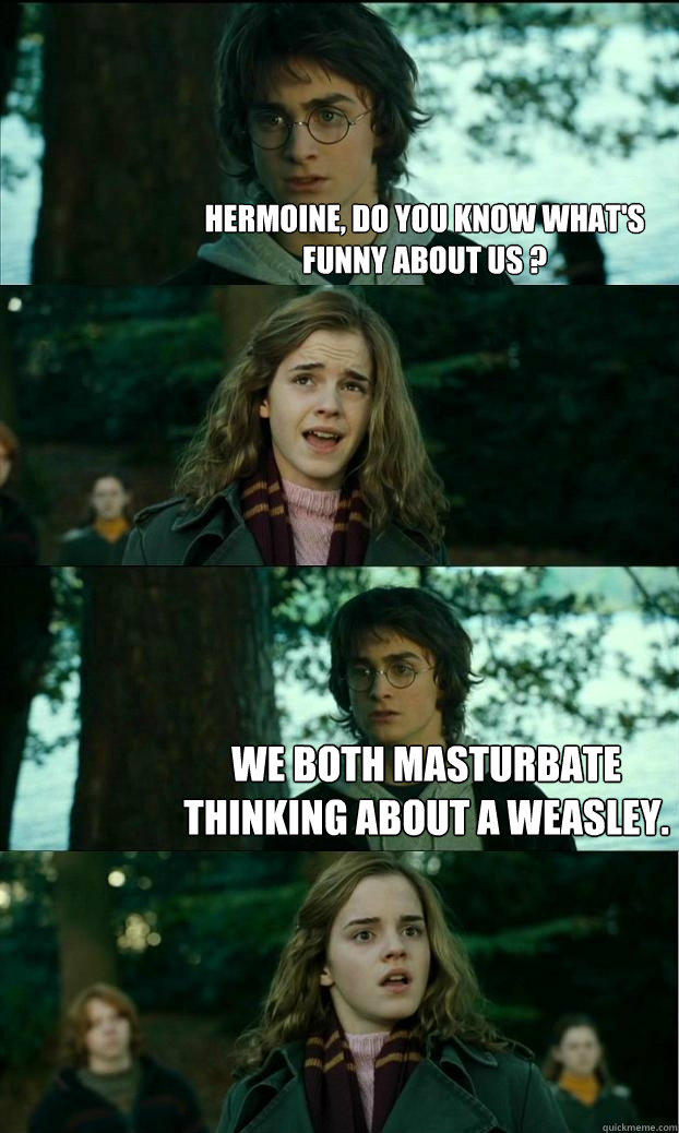 hermoine, do you know what's funny about us ?  We both masturbate thinking about a weasley.  Horny Harry