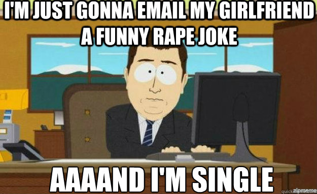 I'm just gonna email my girlfriend a funny rape joke AAAAND I'm single  aaaand its gone