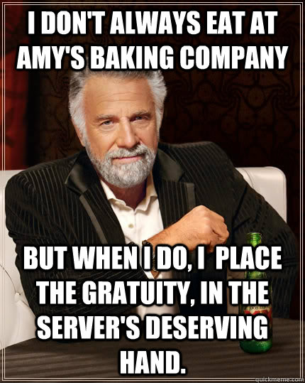 I don't always eat at Amy's Baking Company but when I do, I  place the gratuity, in the server's deserving hand.  The Most Interesting Man In The World