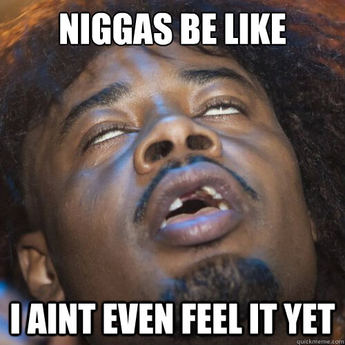 Niggas be like I aint even feel it yet  