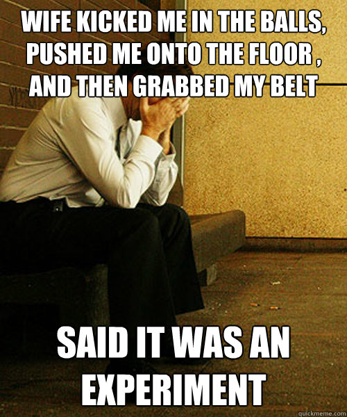 wife kicked me in the balls, pushed me onto the floor , and then grabbed my belt said it was an experiment  Redditors Husband