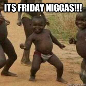 Its friday Niggas!!!   Its friday niggas