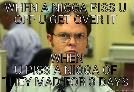 WHEN A NIGGA PISS U OFF U GET OVER IT  WHEN U PISS A NIGGA OF THEY MAD FOR 3 DAYS Schrute