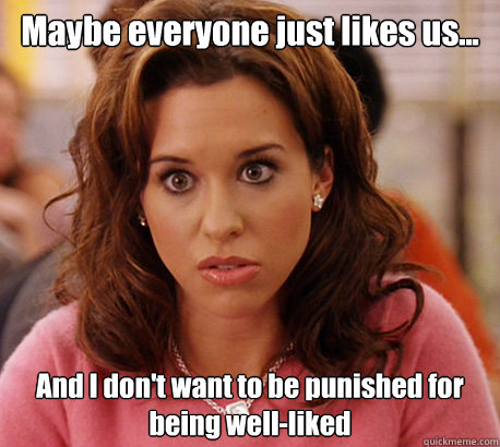 Maybe everyone just likes us... And I don't want to be punished for being well-liked  Gretchen Weiners
