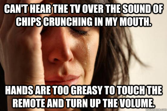 Can't hear the TV over the sound of chips crunching in my mouth. Hands are too greasy to touch the remote and turn up the volume.  First World Problems