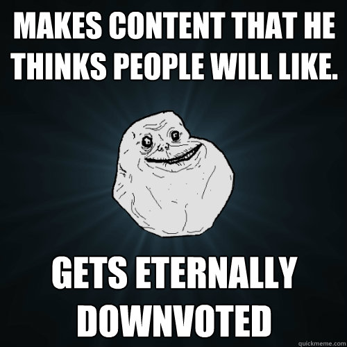 Makes content that he thinks people will like. gets eternally downvoted  Forever Alone