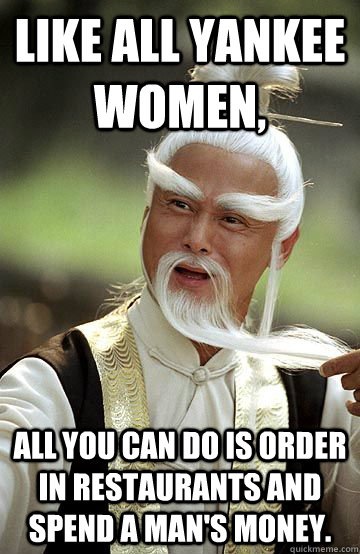 Like all yankee women, all you can do is order in restaurants and spend a man's money. - Like all yankee women, all you can do is order in restaurants and spend a man's money.  Impressed Pai-Mei