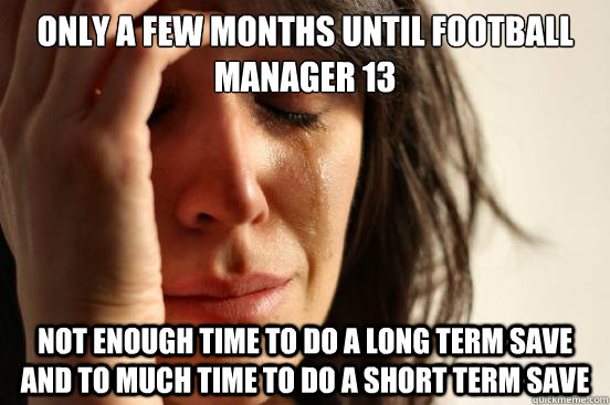 Only a few months until football manager 13 not enough time to do a long term save and to much time to do a short term save  First World Problems