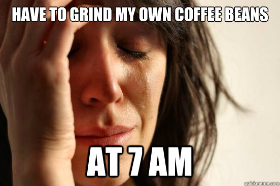 Have to grind my own coffee beans at 7 am   First World Problems