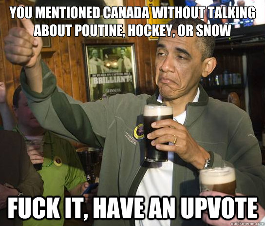 You mentioned canada without talking about poutine, hockey, or snow Fuck it, have an upvote  Upvoting Obama
