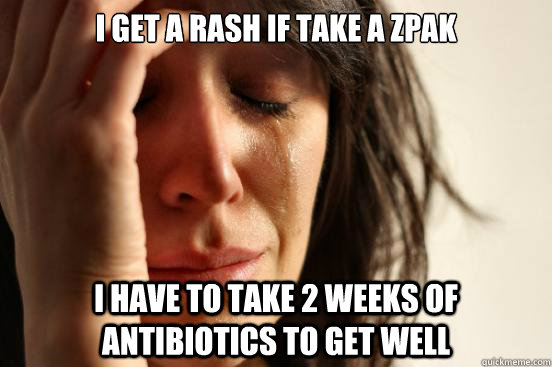 I get a rash if take a ZPak I have to take 2 weeks of antibiotics to get well  First World Problems