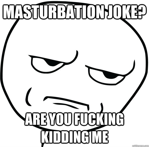 Masturbation joke? are you fucking kidding me  Are you fucking kidding me