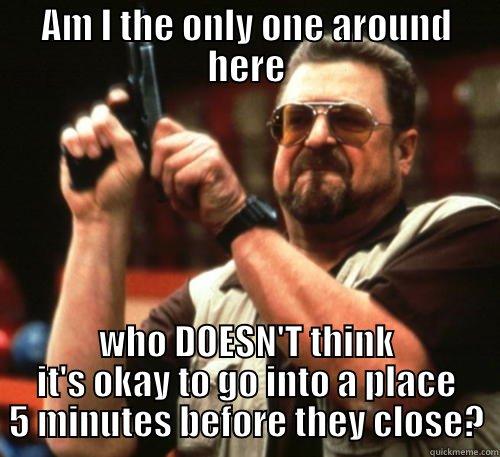 AM I THE ONLY ONE AROUND HERE WHO DOESN'T THINK IT'S OKAY TO GO INTO A PLACE 5 MINUTES BEFORE THEY CLOSE? Am I The Only One Around Here