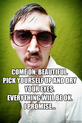 Come on, beautiful. 
Pick yourself up and dry your eyes. Everything will be ok. 
I promise... - Come on, beautiful. 
Pick yourself up and dry your eyes. Everything will be ok. 
I promise...  Creepy Drake Quotes