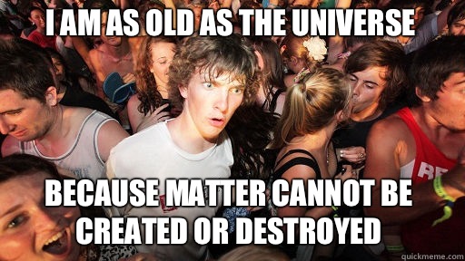 I am as old as the Universe
 Because matter cannot be created or destroyed  Sudden Clarity Clarence