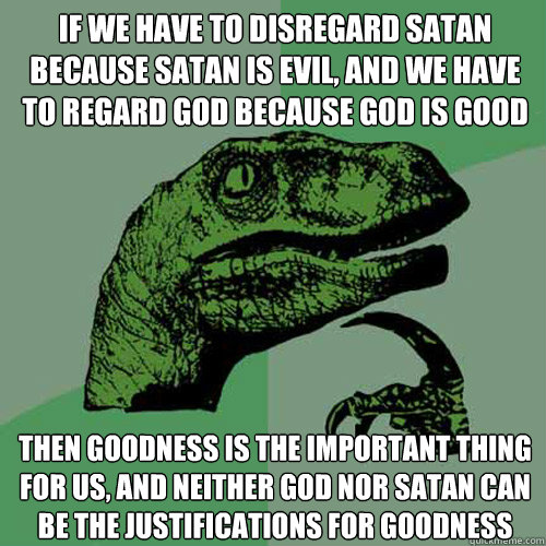 IF WE HAVE TO DISREGARD SATAN BECAUSE SATAN IS EVIL, AND WE HAVE TO REGARD GOD BECAUSE GOD IS GOOD THEN GOODNESS IS THE IMPORTANT THING FOR US, AND NEITHER GOD NOR SATAN CAN BE THE JUSTIFICATIONS FOR GOODNESS  Philosoraptor