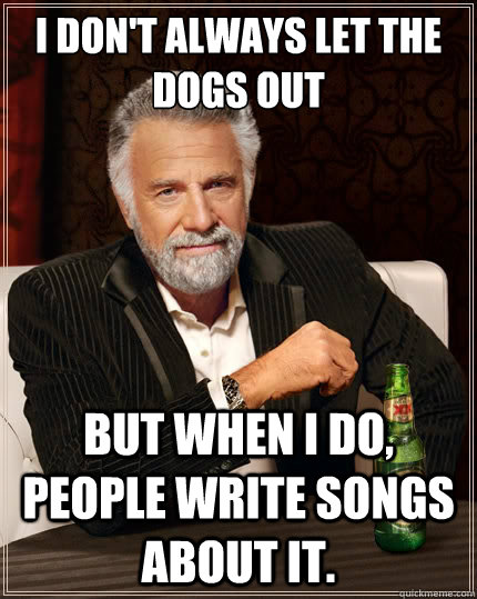 I don't always let the dogs out But when i do, people write songs about it.  The Most Interesting Man In The World