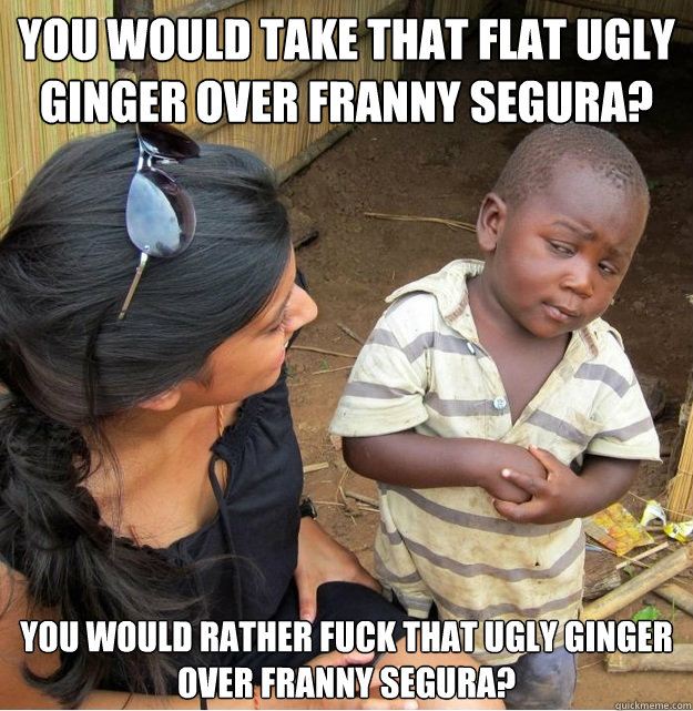 you would take that flat ugly ginger over franny segura? you would rather fuck that ugly ginger over franny segura?  Skeptical Third World Kid