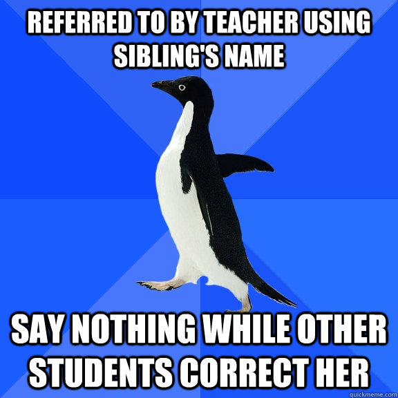 Referred to by teacher using sibling's name Say nothing while other students correct her  Socially Awkward Penguin