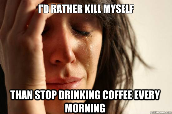 I'd rather Kill myself Than stop drinking coffee every morning  First World Problems