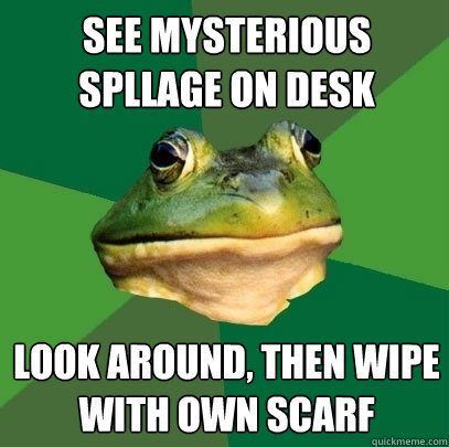 See mysterious spllage on desk Look around, then Wipe with own scarf  Foul Bachelor Frog