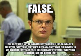 False. The universe is not an  infinite entity and itself has boundaries therefore everything contained in it has a finite limit.The universe is not a infinite entity and itself has boundaries therefore everything contained in it has a finite limit. - False. The universe is not an  infinite entity and itself has boundaries therefore everything contained in it has a finite limit.The universe is not a infinite entity and itself has boundaries therefore everything contained in it has a finite limit.  Dwight False