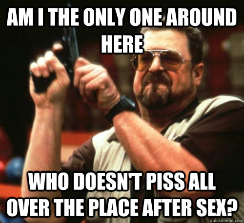 Am i the only one around here Who doesn't piss all over the place after sex?  Am I The Only One Around Here