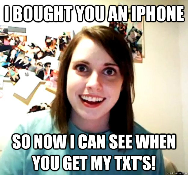 I bought you an iPhone So now I can see when you get my txt's!  Overly Attached Girlfriend