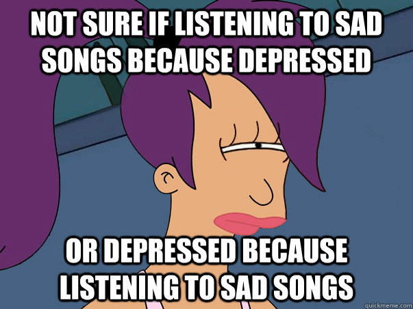 Not sure if listening to sad songs because depressed or depressed because listening to sad songs - Not sure if listening to sad songs because depressed or depressed because listening to sad songs  Leela Futurama